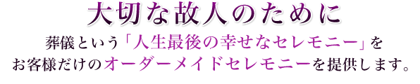 大切な故人のために　葬儀という「人生最後の幸せなセレモニー」をお客様だけのオーダーメイドセレモニーを提供します。